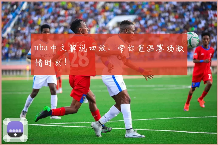 nba中文解说回放，带你重温赛场激情时刻！