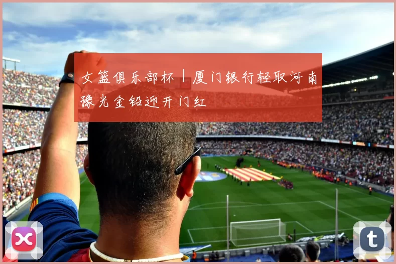 女篮俱乐部杯｜厦门银行轻取河南豫光金铅迎开门红