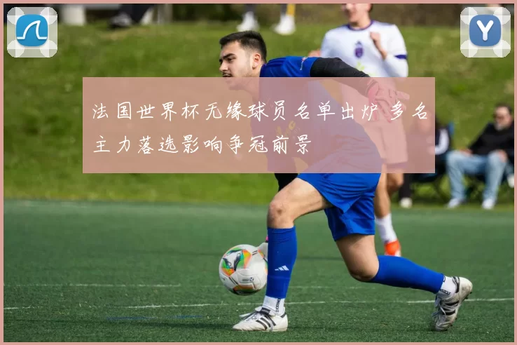 法国世界杯无缘球员名单出炉 多名主力落选影响争冠前景