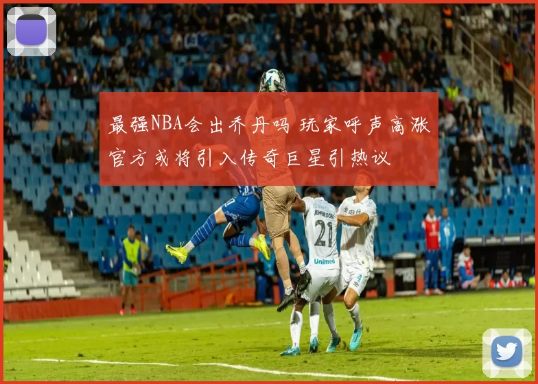 最强NBA会出乔丹吗 玩家呼声高涨官方或将引入传奇巨星引热议