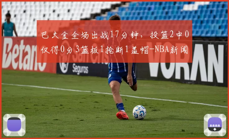 巴夫金全场出战17分钟，投篮2中0仅得0分3篮板1抢断1盖帽-NBA新闻
