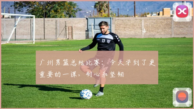 广州男篮总结比赛：今天学到了更重要的一课，耐心和坚韧