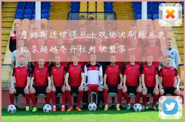 詹姆斯连续得分上双场次刷新历史纪录超越乔丹位列联盟第一