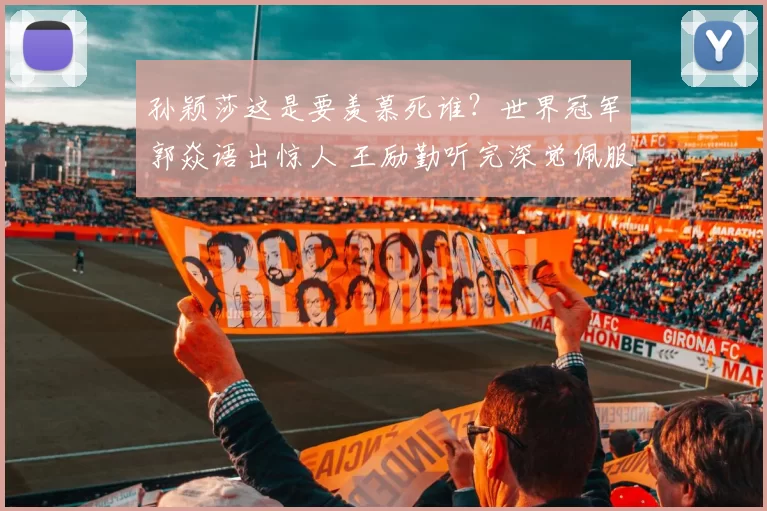 孙颖莎这是要羡慕死谁？世界冠军郭焱语出惊人 王励勤听完深觉佩服