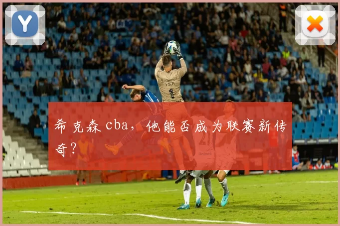 希克森 cba，他能否成为联赛新传奇？