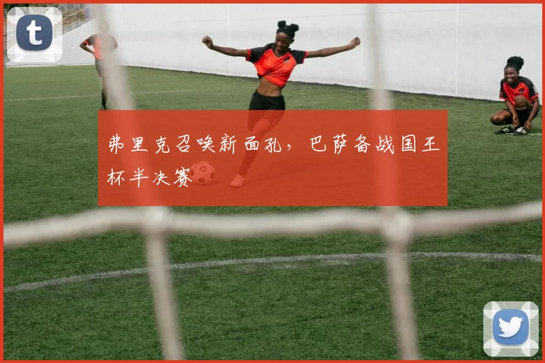 弗里克召唤新面孔，巴萨备战国王杯半决赛