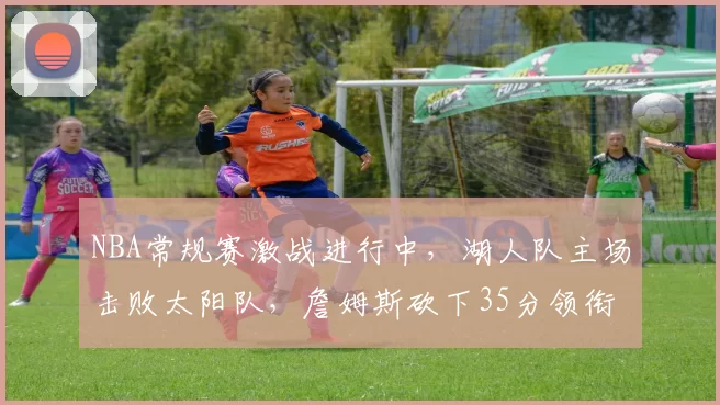 NBA常规赛激战进行中，湖人队主场击败太阳队，詹姆斯砍下35分领衔球队胜利