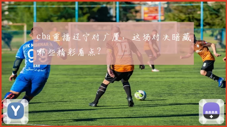 cba重播辽宁对广厦，这场对决暗藏哪些精彩看点？