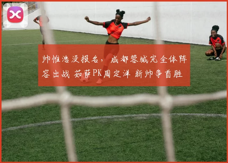 帅惟浩没报名，成都蓉城完全体阵容出战 茹萨PK周定洋 新帅争首胜