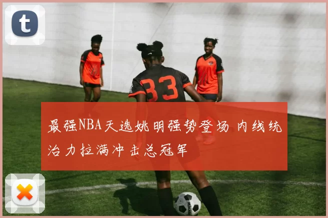 最强NBA天选姚明强势登场 内线统治力拉满冲击总冠军