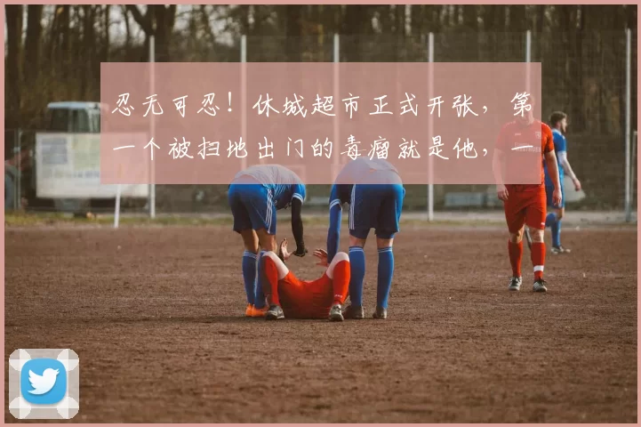 忍无可忍！休城超市正式开张，第一个被扫地出门的毒瘤就是他，一秒不等！