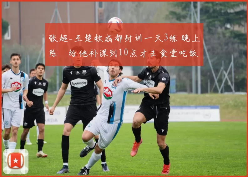 张超_王楚钦成都封训一天3练 晚上陈玘给他补课到10点才去食堂吃饭