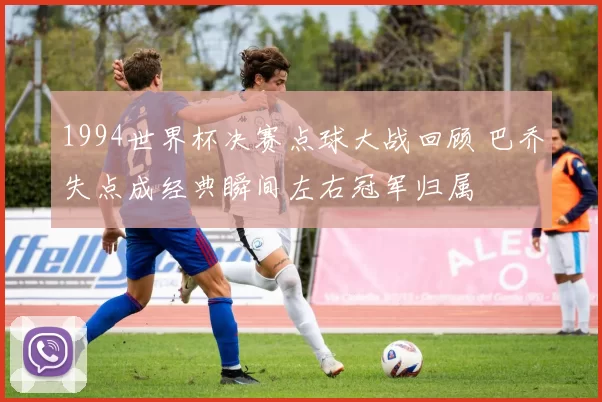 1994世界杯决赛点球大战回顾 巴乔失点成经典瞬间左右冠军归属