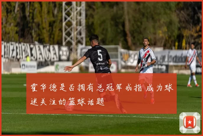 霍华德是否拥有总冠军戒指 成为球迷关注的篮球话题