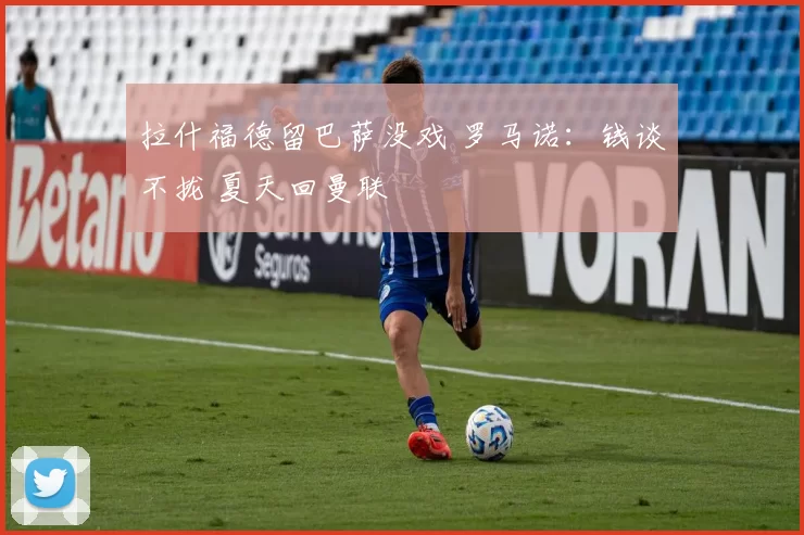 拉什福德留巴萨没戏 罗马诺：钱谈不拢 夏天回曼联