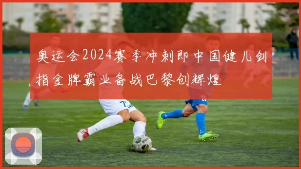 奥运会2024赛季冲刺即中国健儿剑指金牌霸业备战巴黎创辉煌