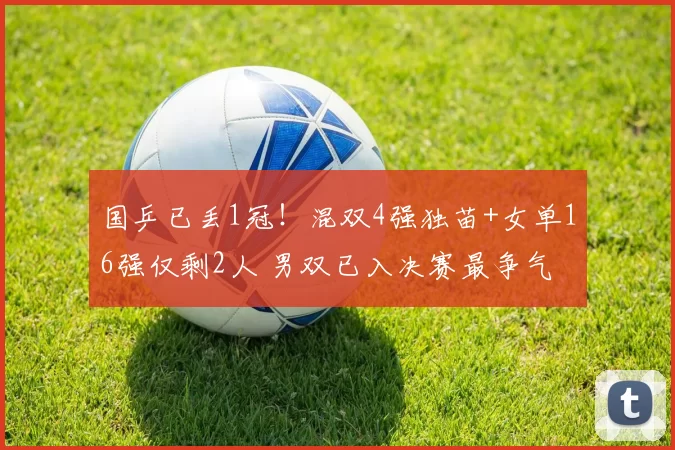 国乒已丢1冠！混双4强独苗+女单16强仅剩2人 男双已入决赛最争气