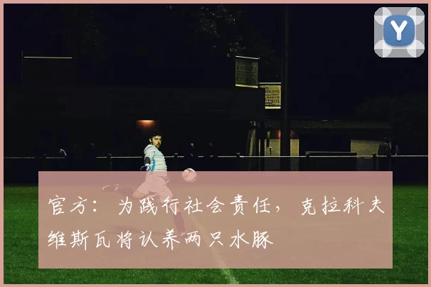 官方：为践行社会责任，克拉科夫维斯瓦将认养两只水豚