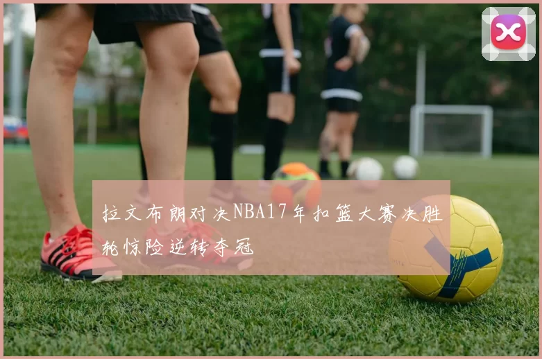 拉文布朗对决NBA17年扣篮大赛决胜轮惊险逆转夺冠