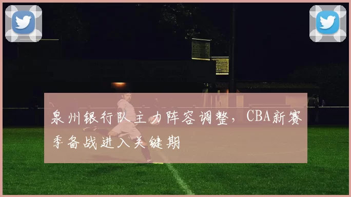 泉州银行队主力阵容调整，CBA新赛季备战进入关键期