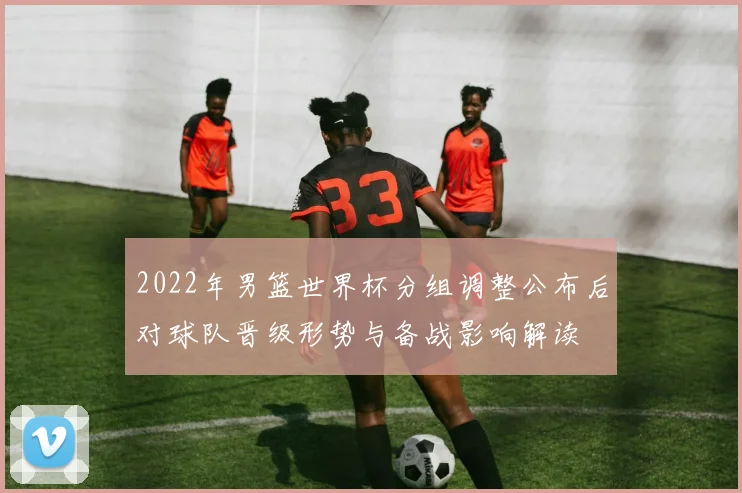 2022年男篮世界杯分组调整公布后对球队晋级形势与备战影响解读