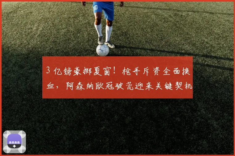 3 亿镑豪掷夏窗!枪手斥资全面换血,阿森纳欧冠破荒迎来关键契机_英超冠军_阵容_赛场