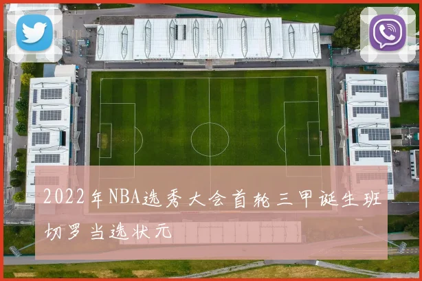 2022年NBA选秀大会首轮三甲诞生班切罗当选状元