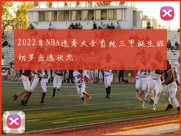 2022年NBA选秀大会首轮三甲诞生班切罗当选状元